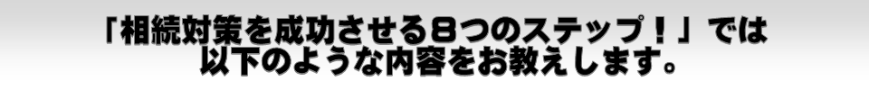 「相続対策を成功させる8つのステップ!」では以下のような内容をお教えします。