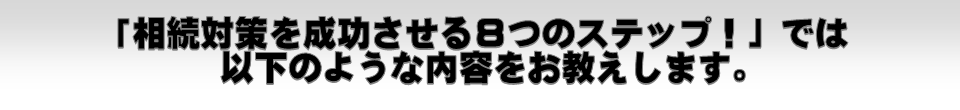 「相続対策を成功させる８つのステップ！」では以下のような内容をお教えします。